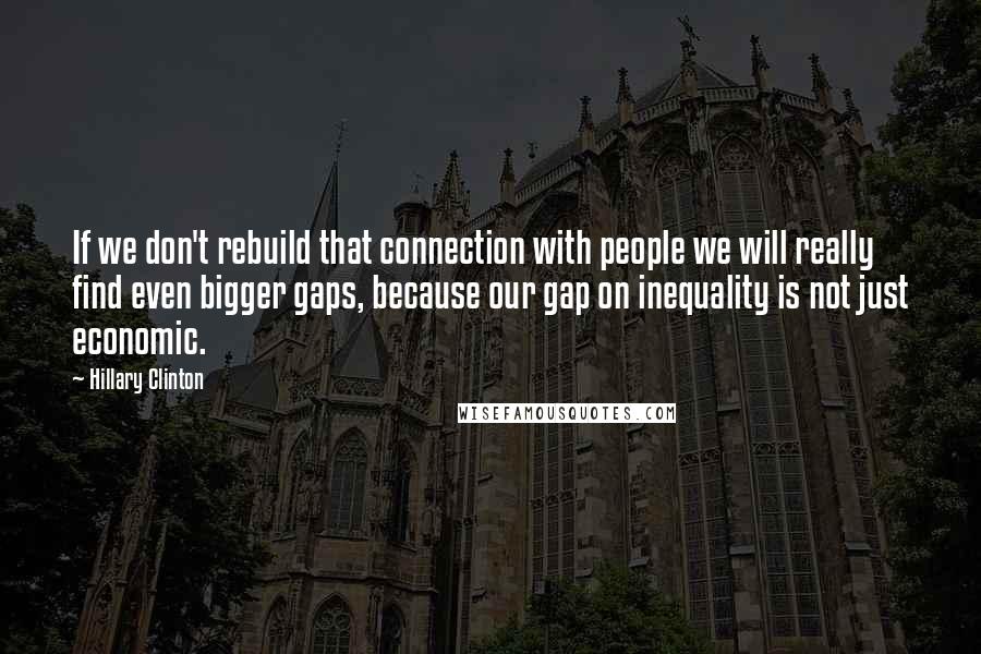 Hillary Clinton Quotes: If we don't rebuild that connection with people we will really find even bigger gaps, because our gap on inequality is not just economic.