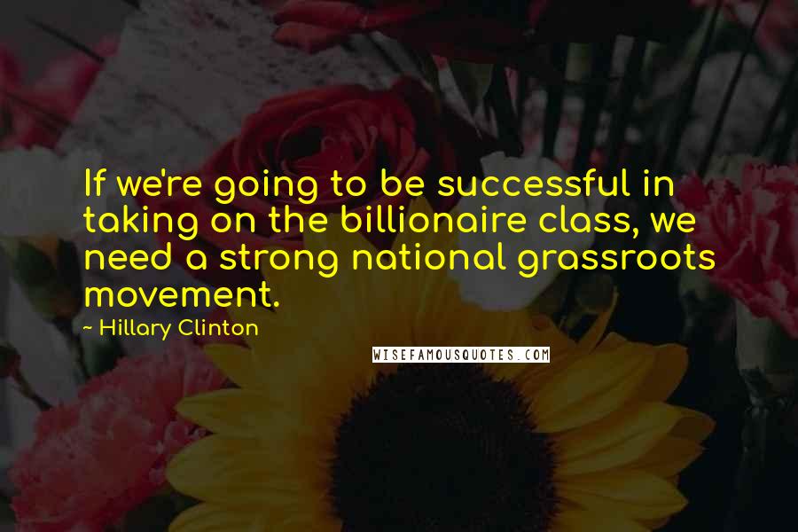 Hillary Clinton Quotes: If we're going to be successful in taking on the billionaire class, we need a strong national grassroots movement.