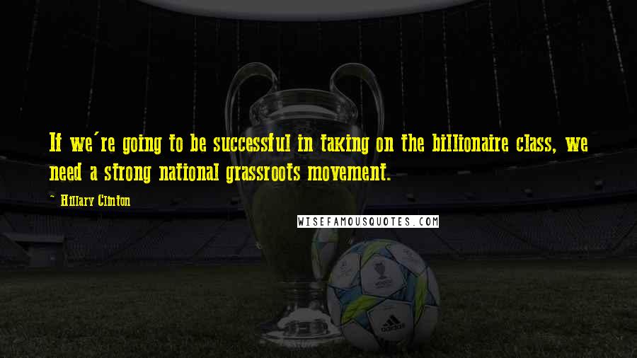 Hillary Clinton Quotes: If we're going to be successful in taking on the billionaire class, we need a strong national grassroots movement.