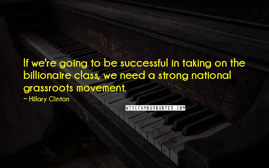 Hillary Clinton Quotes: If we're going to be successful in taking on the billionaire class, we need a strong national grassroots movement.