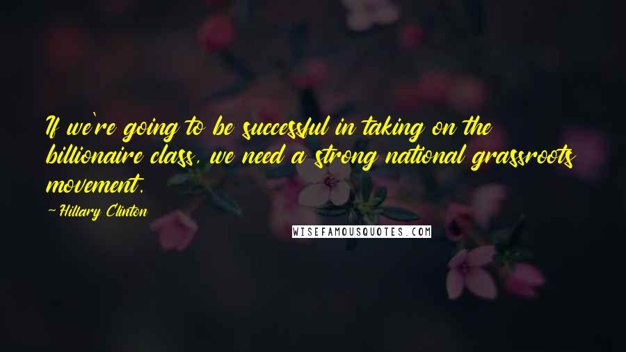 Hillary Clinton Quotes: If we're going to be successful in taking on the billionaire class, we need a strong national grassroots movement.