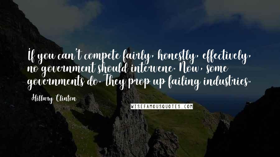 Hillary Clinton Quotes: If you can't compete fairly, honestly, effectively, no government should intervene. Now, some governments do. They prop up failing industries.