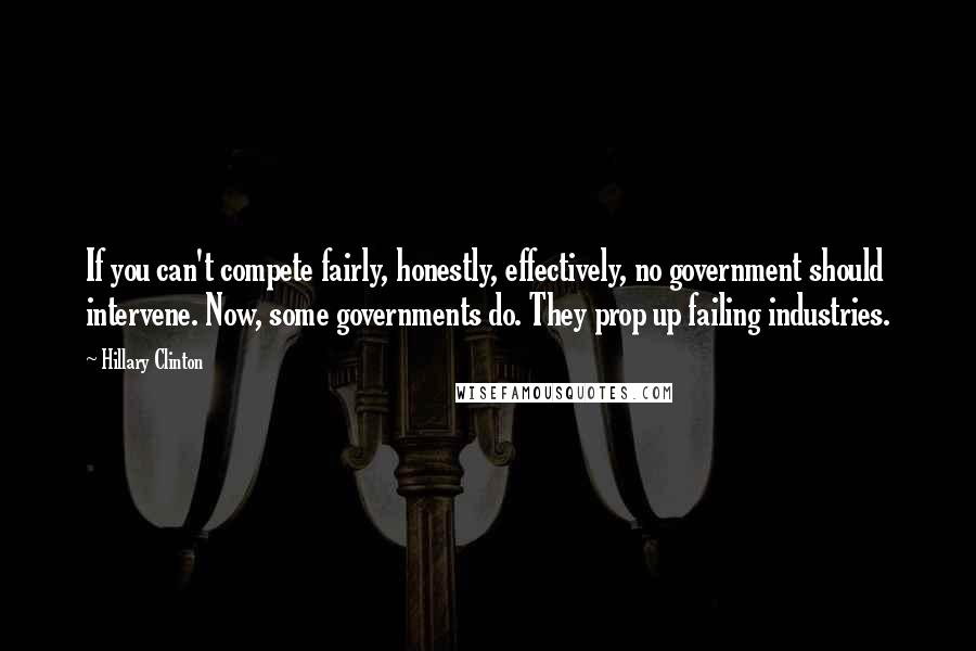 Hillary Clinton Quotes: If you can't compete fairly, honestly, effectively, no government should intervene. Now, some governments do. They prop up failing industries.