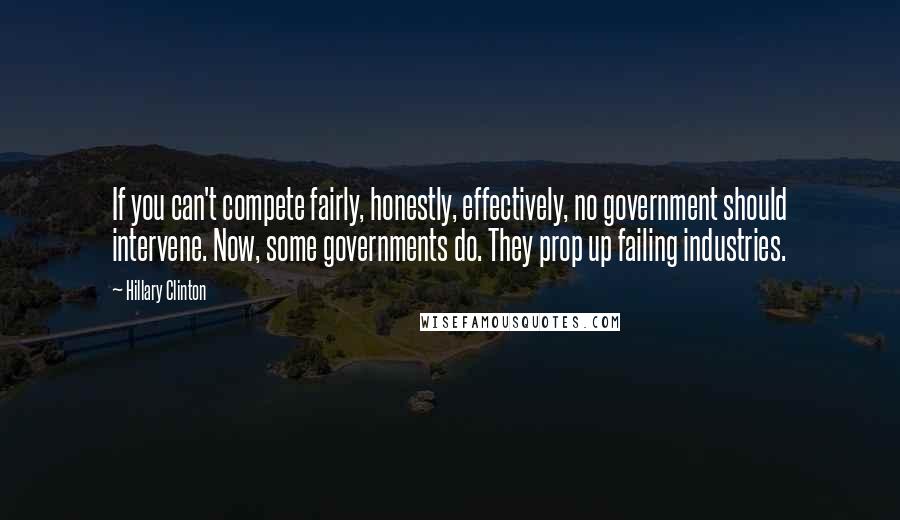 Hillary Clinton Quotes: If you can't compete fairly, honestly, effectively, no government should intervene. Now, some governments do. They prop up failing industries.