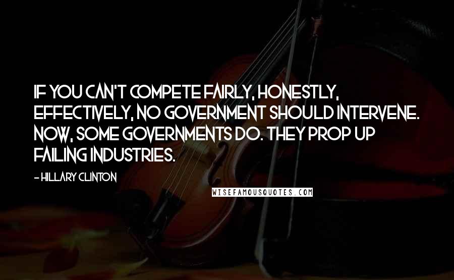 Hillary Clinton Quotes: If you can't compete fairly, honestly, effectively, no government should intervene. Now, some governments do. They prop up failing industries.