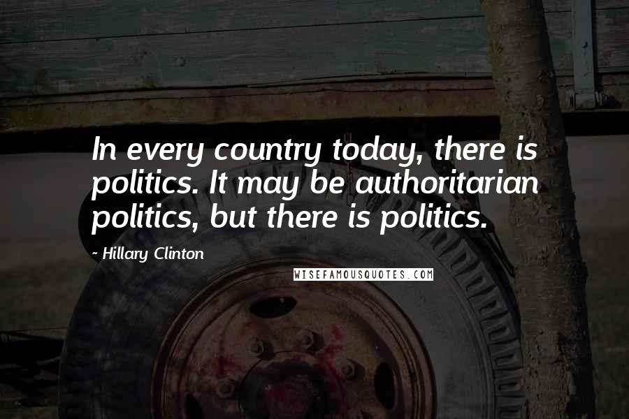 Hillary Clinton Quotes: In every country today, there is politics. It may be authoritarian politics, but there is politics.