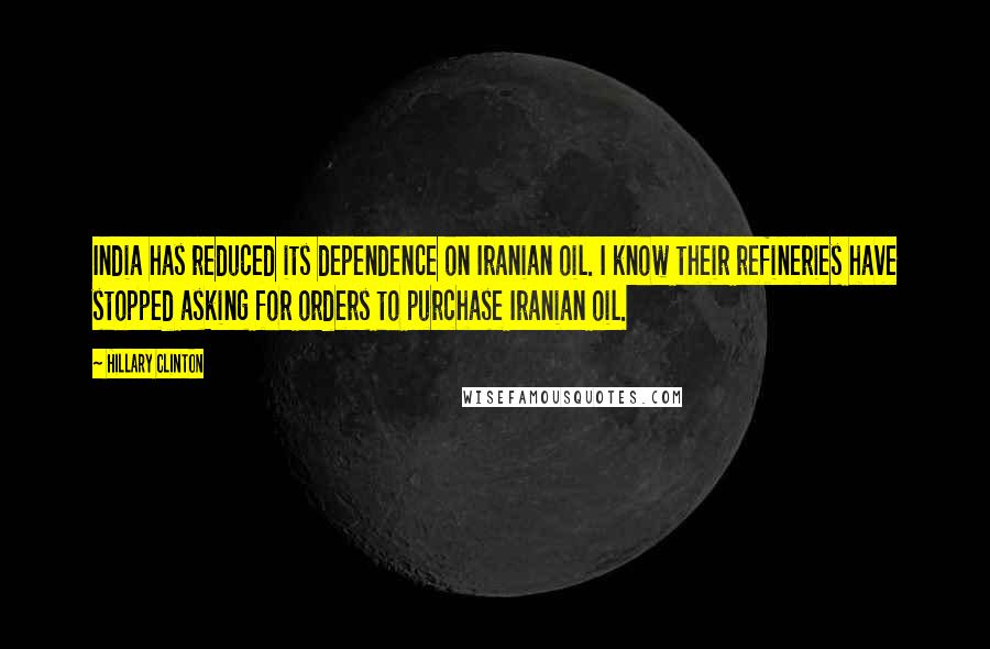 Hillary Clinton Quotes: India has reduced its dependence on Iranian oil. I know their refineries have stopped asking for orders to purchase Iranian oil.