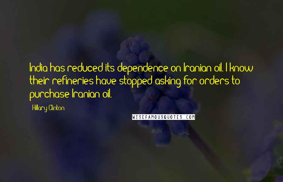 Hillary Clinton Quotes: India has reduced its dependence on Iranian oil. I know their refineries have stopped asking for orders to purchase Iranian oil.