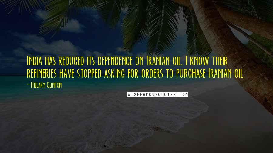 Hillary Clinton Quotes: India has reduced its dependence on Iranian oil. I know their refineries have stopped asking for orders to purchase Iranian oil.