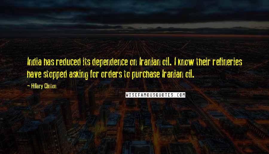 Hillary Clinton Quotes: India has reduced its dependence on Iranian oil. I know their refineries have stopped asking for orders to purchase Iranian oil.