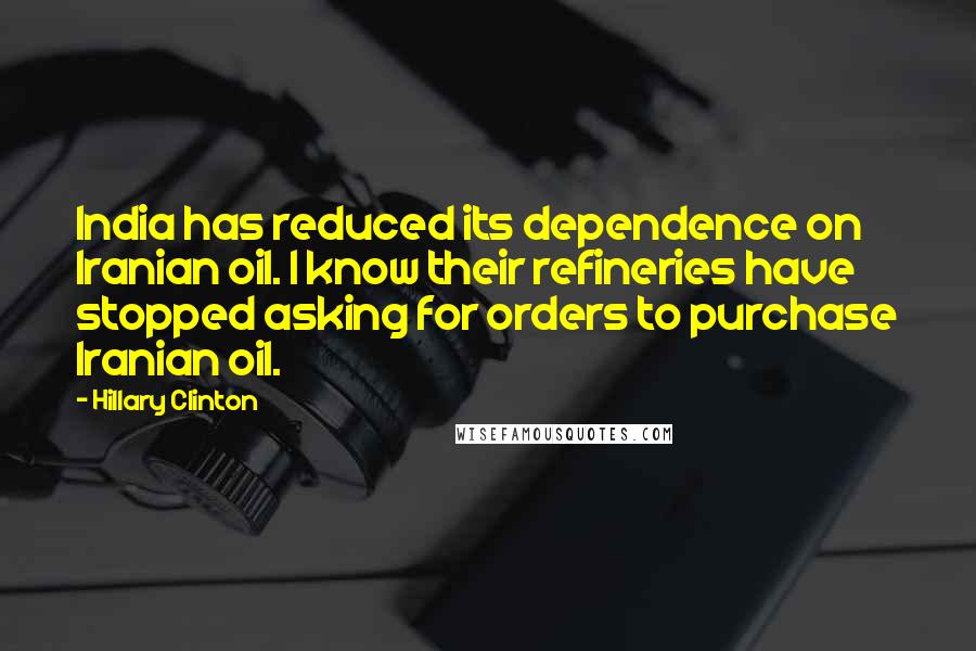 Hillary Clinton Quotes: India has reduced its dependence on Iranian oil. I know their refineries have stopped asking for orders to purchase Iranian oil.