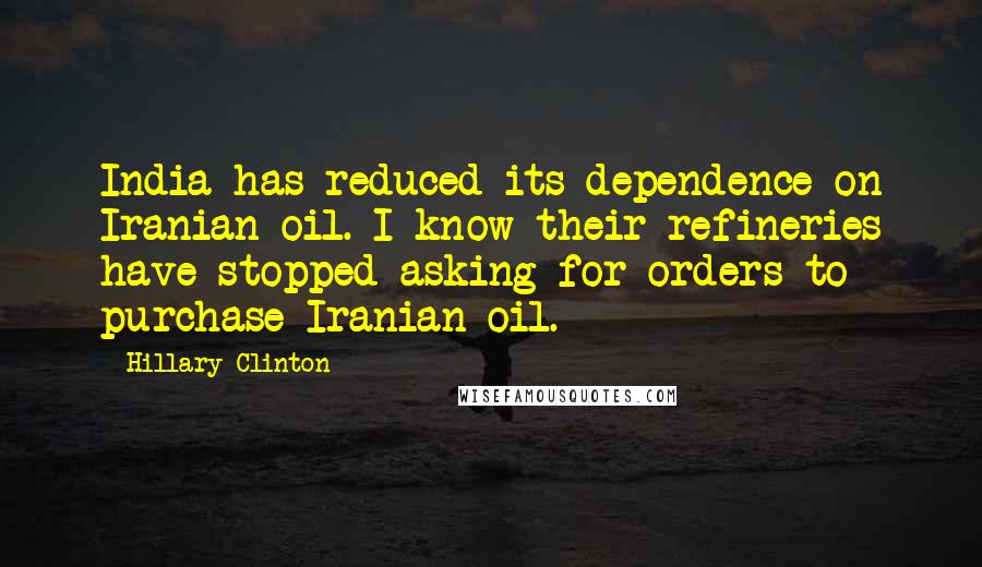Hillary Clinton Quotes: India has reduced its dependence on Iranian oil. I know their refineries have stopped asking for orders to purchase Iranian oil.