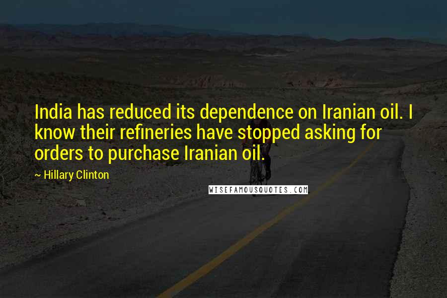 Hillary Clinton Quotes: India has reduced its dependence on Iranian oil. I know their refineries have stopped asking for orders to purchase Iranian oil.