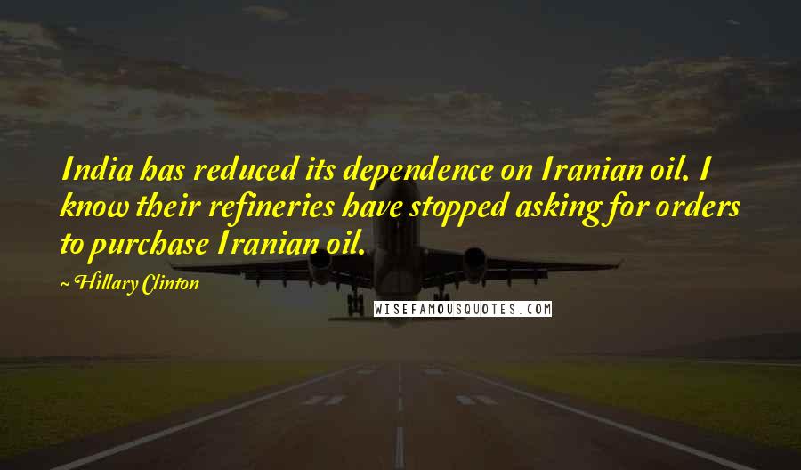 Hillary Clinton Quotes: India has reduced its dependence on Iranian oil. I know their refineries have stopped asking for orders to purchase Iranian oil.