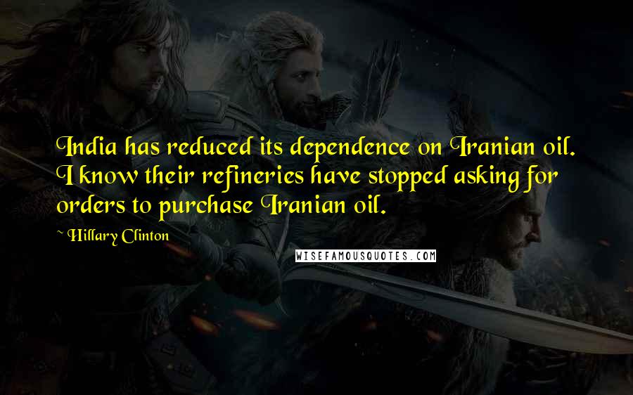 Hillary Clinton Quotes: India has reduced its dependence on Iranian oil. I know their refineries have stopped asking for orders to purchase Iranian oil.