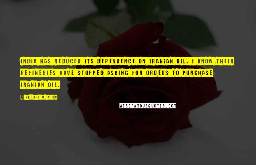 Hillary Clinton Quotes: India has reduced its dependence on Iranian oil. I know their refineries have stopped asking for orders to purchase Iranian oil.