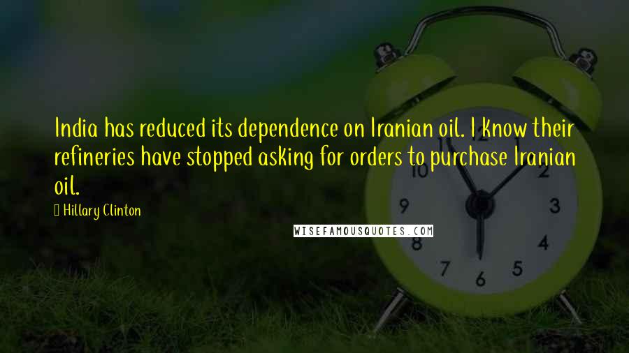 Hillary Clinton Quotes: India has reduced its dependence on Iranian oil. I know their refineries have stopped asking for orders to purchase Iranian oil.