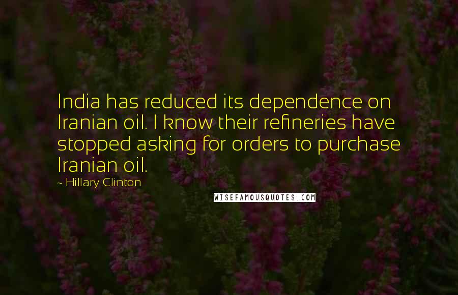 Hillary Clinton Quotes: India has reduced its dependence on Iranian oil. I know their refineries have stopped asking for orders to purchase Iranian oil.