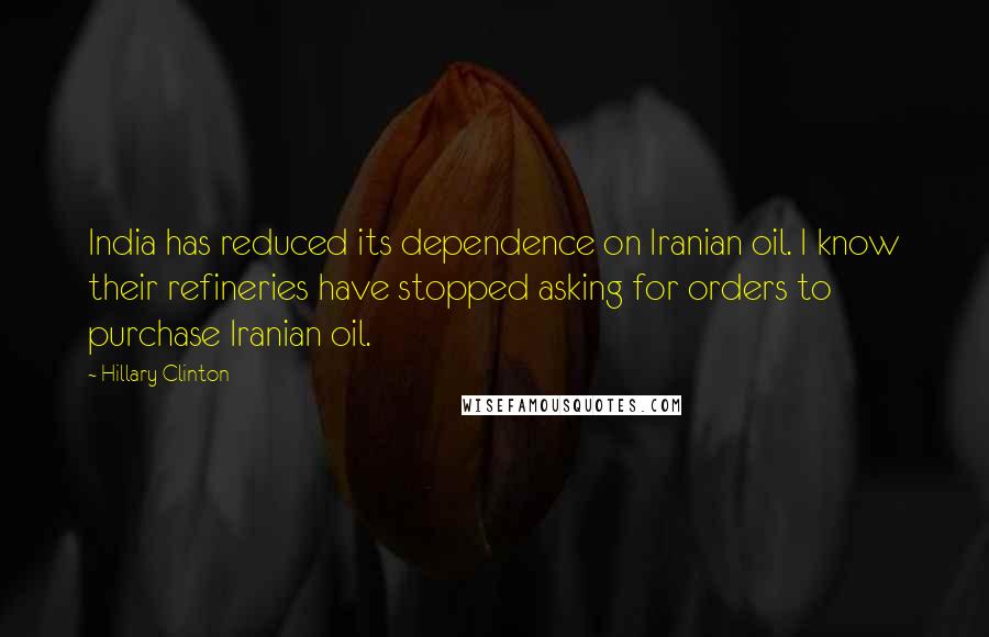 Hillary Clinton Quotes: India has reduced its dependence on Iranian oil. I know their refineries have stopped asking for orders to purchase Iranian oil.