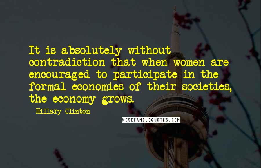 Hillary Clinton Quotes: It is absolutely without contradiction that when women are encouraged to participate in the formal economies of their societies, the economy grows.