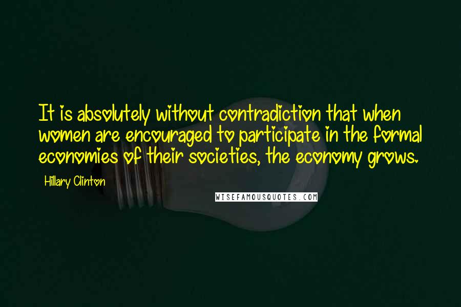 Hillary Clinton Quotes: It is absolutely without contradiction that when women are encouraged to participate in the formal economies of their societies, the economy grows.