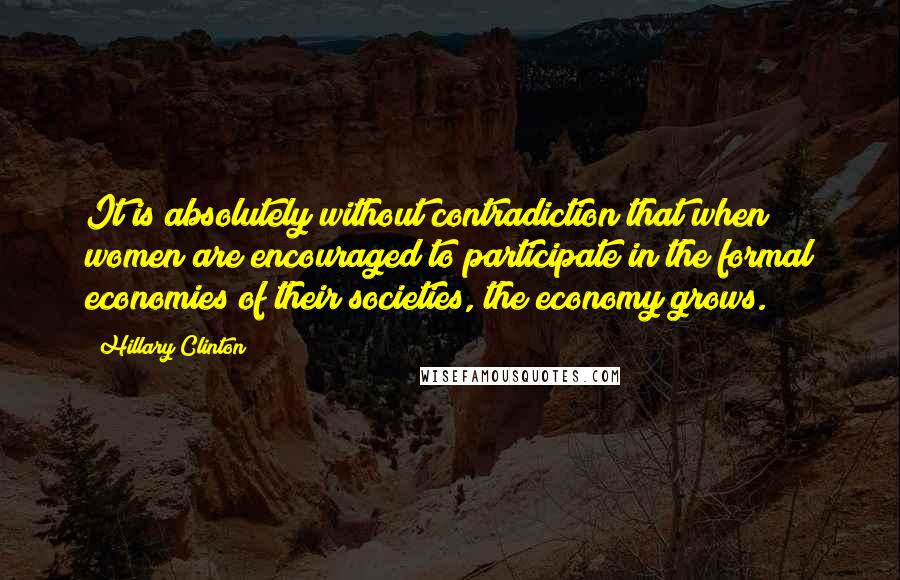 Hillary Clinton Quotes: It is absolutely without contradiction that when women are encouraged to participate in the formal economies of their societies, the economy grows.