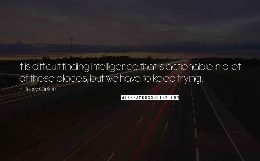 Hillary Clinton Quotes: It is difficult finding intelligence that is actionable in a lot of these places, but we have to keep trying.