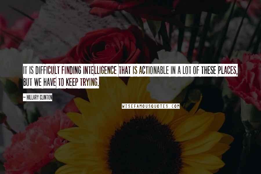 Hillary Clinton Quotes: It is difficult finding intelligence that is actionable in a lot of these places, but we have to keep trying.