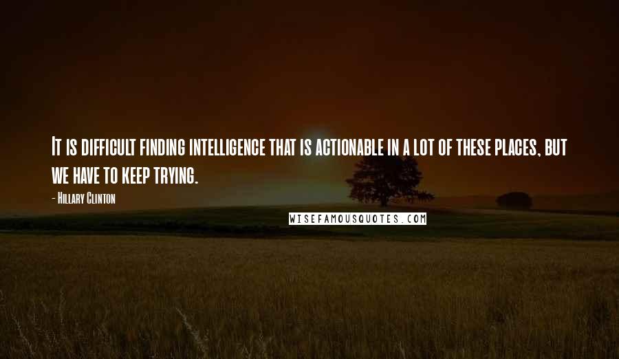 Hillary Clinton Quotes: It is difficult finding intelligence that is actionable in a lot of these places, but we have to keep trying.