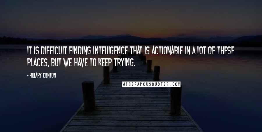 Hillary Clinton Quotes: It is difficult finding intelligence that is actionable in a lot of these places, but we have to keep trying.