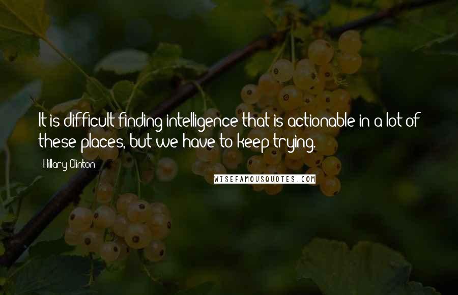 Hillary Clinton Quotes: It is difficult finding intelligence that is actionable in a lot of these places, but we have to keep trying.