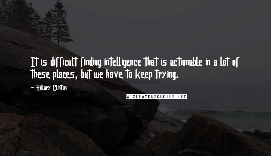 Hillary Clinton Quotes: It is difficult finding intelligence that is actionable in a lot of these places, but we have to keep trying.