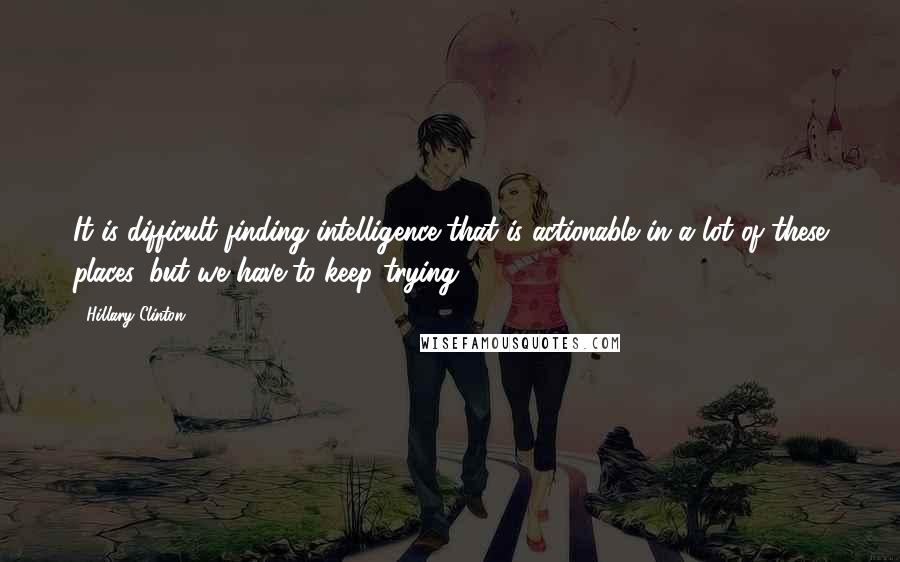 Hillary Clinton Quotes: It is difficult finding intelligence that is actionable in a lot of these places, but we have to keep trying.