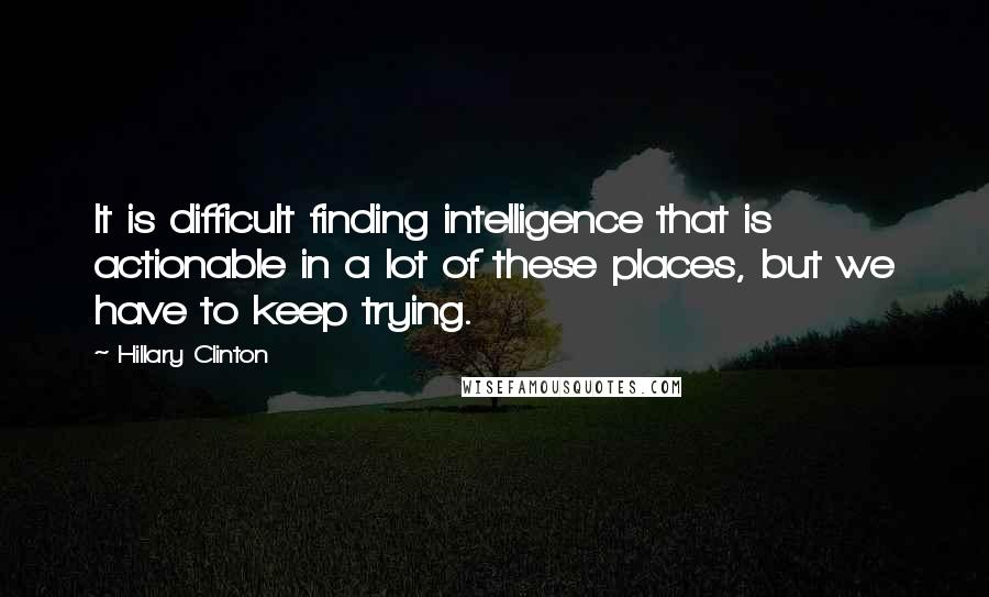 Hillary Clinton Quotes: It is difficult finding intelligence that is actionable in a lot of these places, but we have to keep trying.