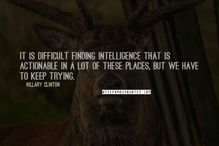 Hillary Clinton Quotes: It is difficult finding intelligence that is actionable in a lot of these places, but we have to keep trying.