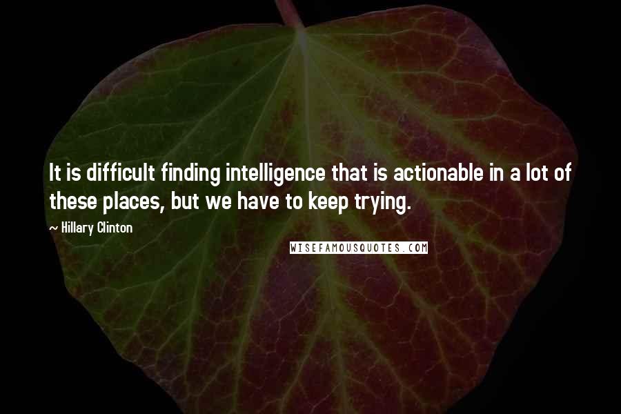 Hillary Clinton Quotes: It is difficult finding intelligence that is actionable in a lot of these places, but we have to keep trying.