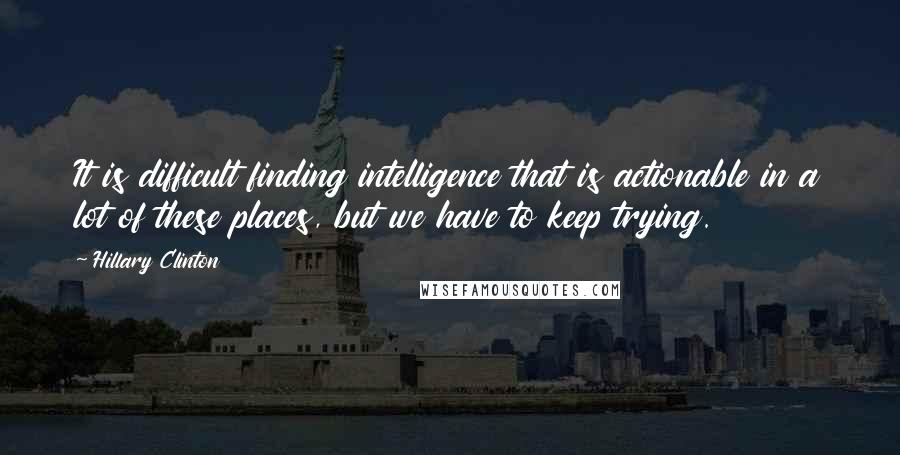 Hillary Clinton Quotes: It is difficult finding intelligence that is actionable in a lot of these places, but we have to keep trying.