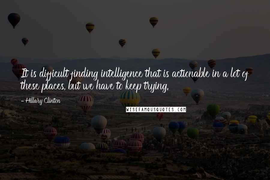 Hillary Clinton Quotes: It is difficult finding intelligence that is actionable in a lot of these places, but we have to keep trying.