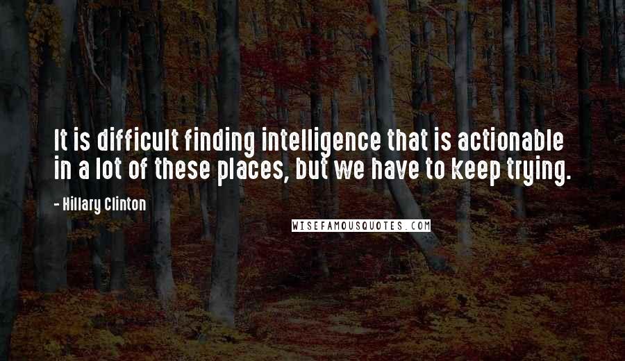 Hillary Clinton Quotes: It is difficult finding intelligence that is actionable in a lot of these places, but we have to keep trying.