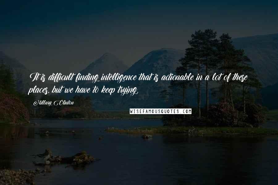 Hillary Clinton Quotes: It is difficult finding intelligence that is actionable in a lot of these places, but we have to keep trying.