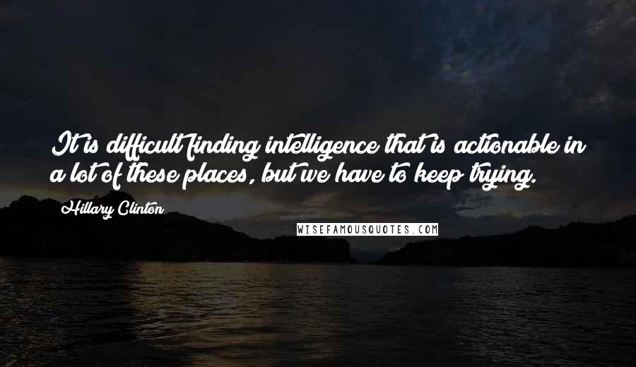 Hillary Clinton Quotes: It is difficult finding intelligence that is actionable in a lot of these places, but we have to keep trying.