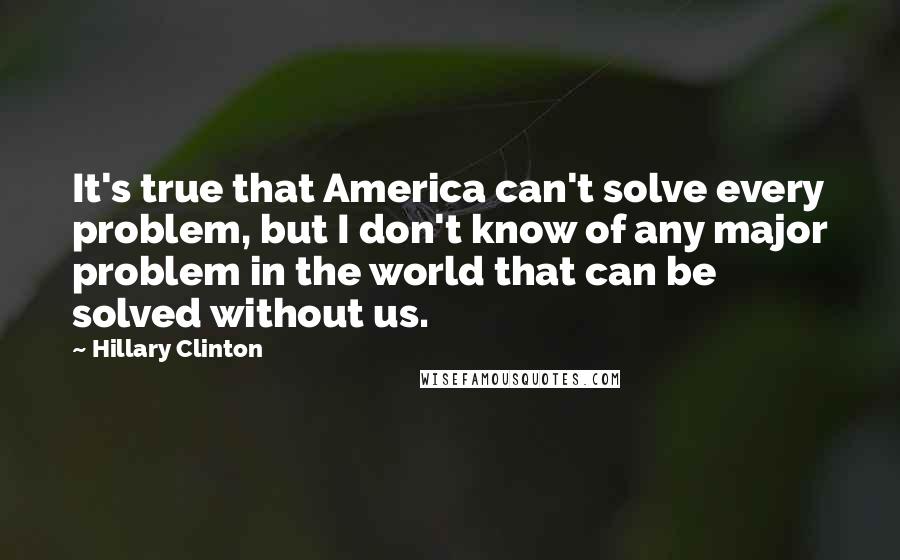 Hillary Clinton Quotes: It's true that America can't solve every problem, but I don't know of any major problem in the world that can be solved without us.