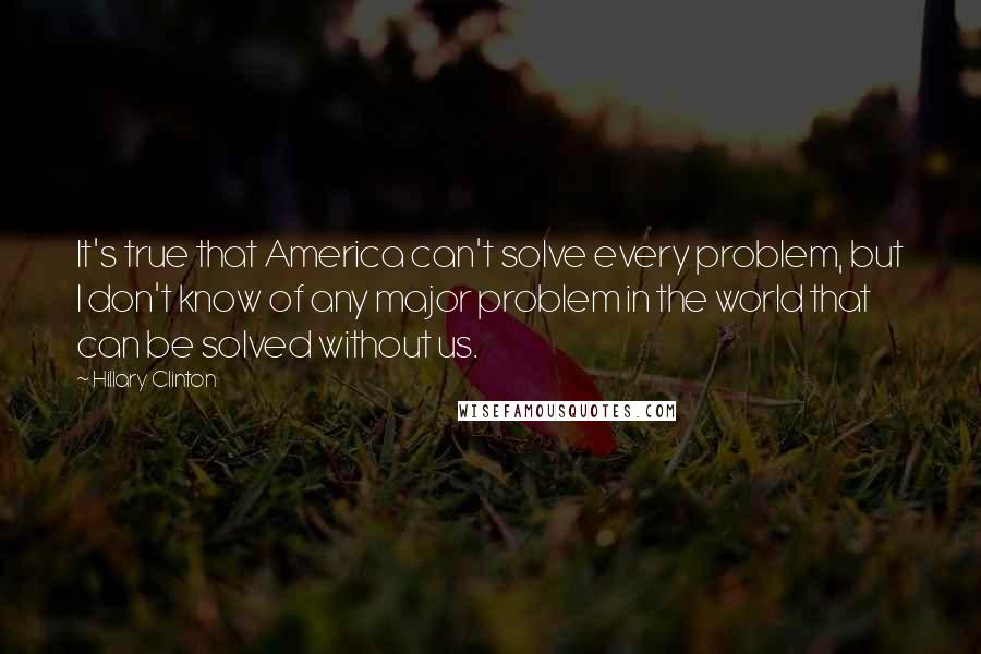 Hillary Clinton Quotes: It's true that America can't solve every problem, but I don't know of any major problem in the world that can be solved without us.