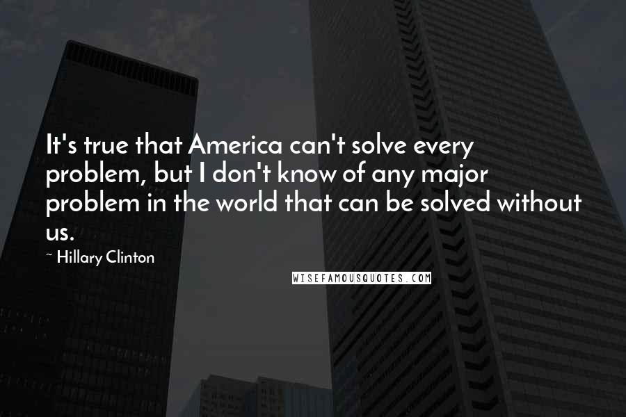 Hillary Clinton Quotes: It's true that America can't solve every problem, but I don't know of any major problem in the world that can be solved without us.