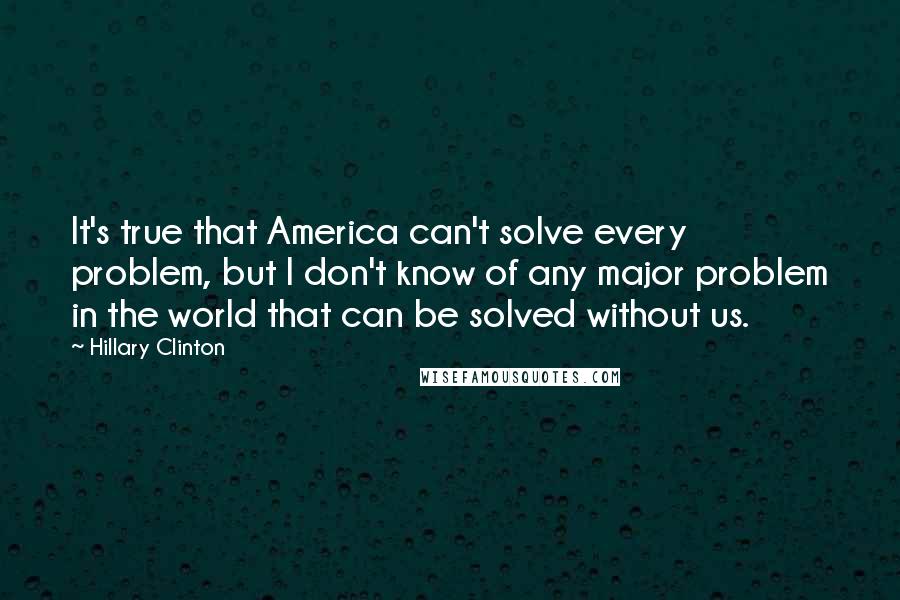 Hillary Clinton Quotes: It's true that America can't solve every problem, but I don't know of any major problem in the world that can be solved without us.