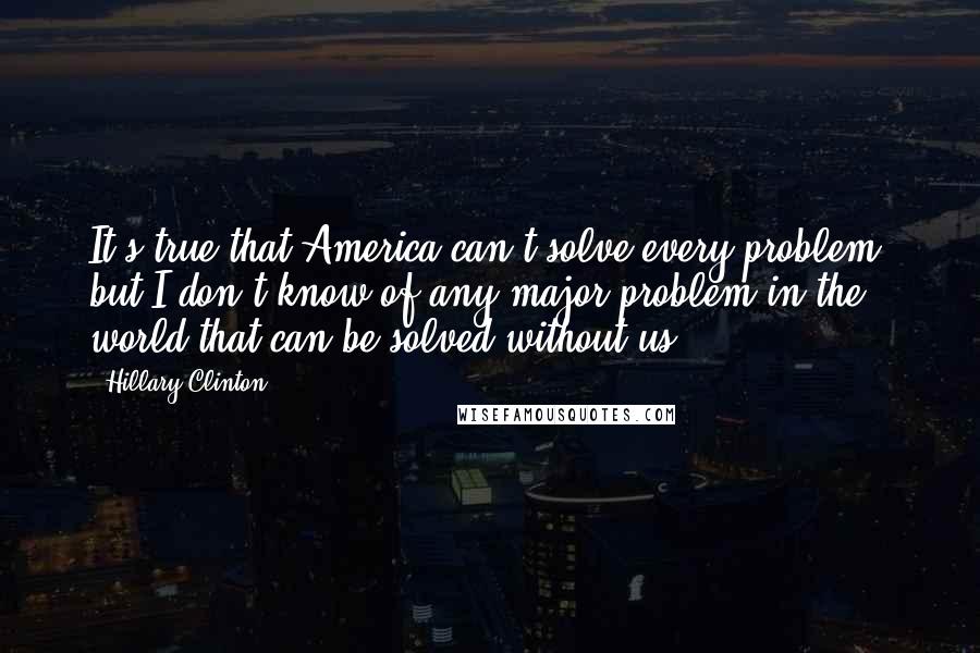 Hillary Clinton Quotes: It's true that America can't solve every problem, but I don't know of any major problem in the world that can be solved without us.