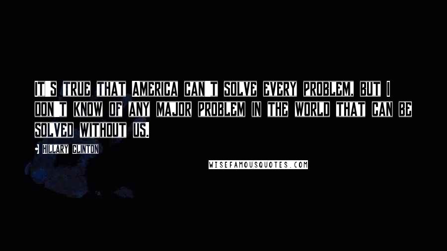 Hillary Clinton Quotes: It's true that America can't solve every problem, but I don't know of any major problem in the world that can be solved without us.