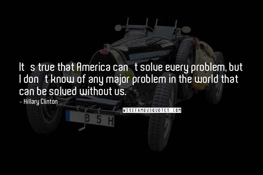 Hillary Clinton Quotes: It's true that America can't solve every problem, but I don't know of any major problem in the world that can be solved without us.