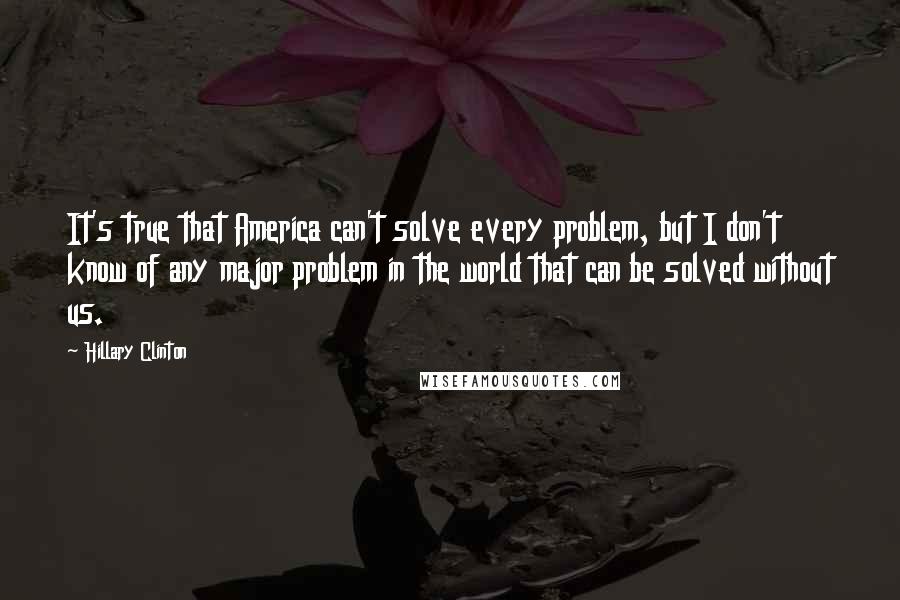Hillary Clinton Quotes: It's true that America can't solve every problem, but I don't know of any major problem in the world that can be solved without us.