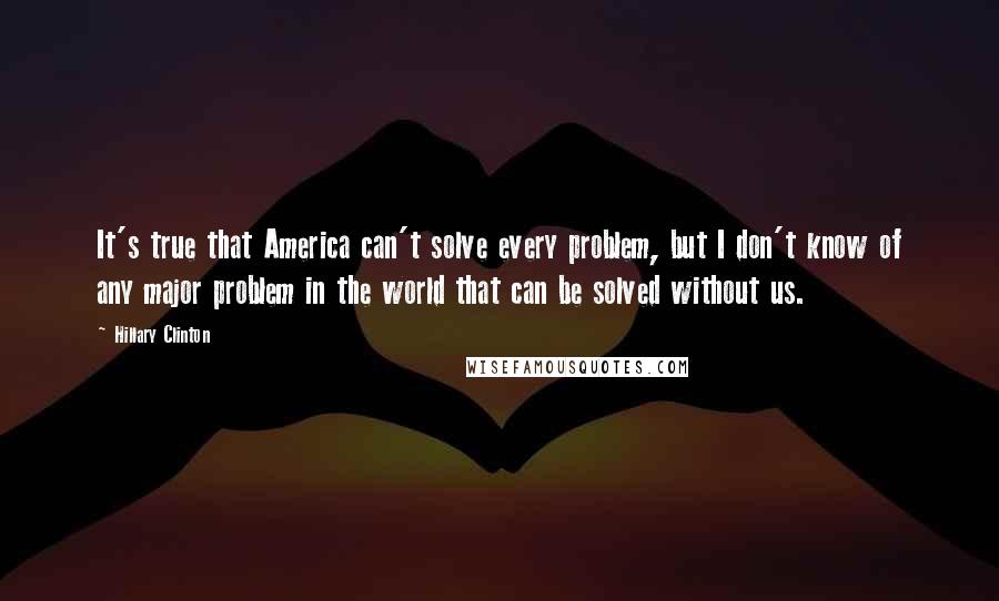 Hillary Clinton Quotes: It's true that America can't solve every problem, but I don't know of any major problem in the world that can be solved without us.